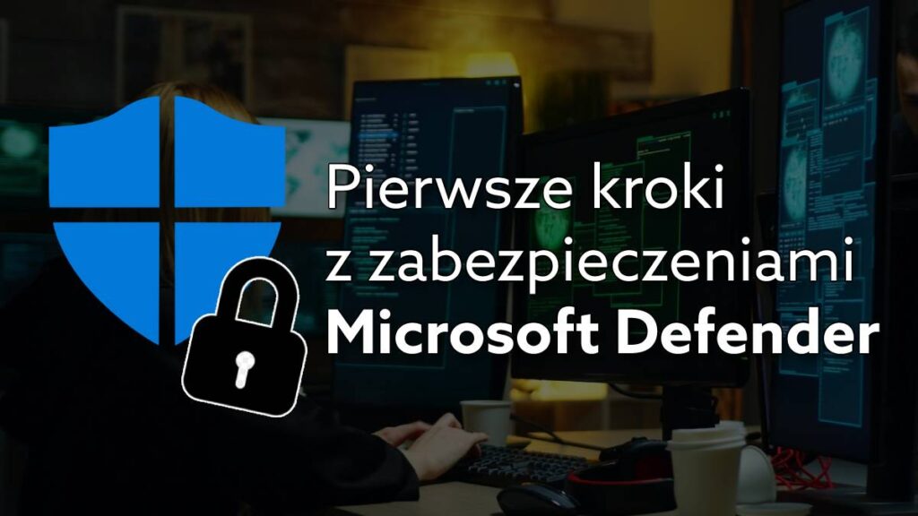 Pierwsze kroki w Microsoft Defender dla Firm – jak zadbać o bezpieczeństwo firmowych danych?